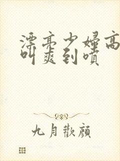 漂亮少妇高潮大叫爽到喷