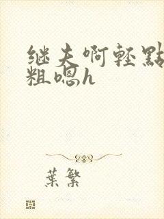 继夫啊轻点灬太粗嗯h 继夫啊轻点灬太粗嗯h
