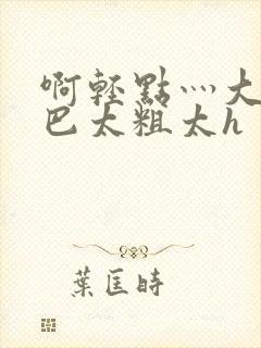 啊轻点灬大ji巴太粗太h 啊轻点灬大ji巴太粗太h