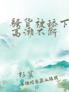 骚货被舔下身到高潮不断 骚货被舔下身到高潮不断