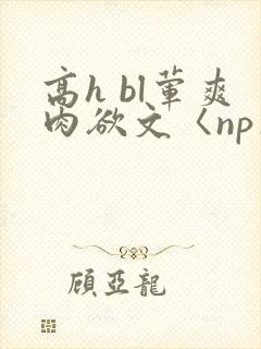 高h bl荤爽肉欲文〈np〉
