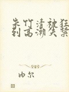 朱竹清被狂c躁到高潮失禁