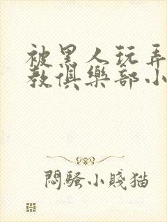 被黑人玩弄h调教俱乐部小说