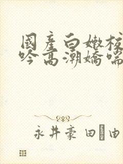 国产白嫩校花呻吟高潮娇喘