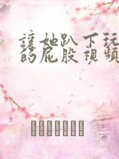 让她趴下玩弄她的屁股视频 让她趴下玩弄她的屁股视频
