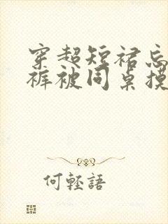 穿超短裙忘穿内裤被同桌摸 穿超短裙忘穿内裤被同桌摸
