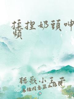 揉捏奶头呻吟视频
