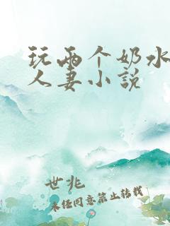 玩两个奶水丰满人妻小说