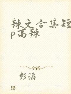辣文合集短篇np高辣