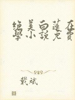 绝美白莲在线教学小说免费观读 绝美白莲在线教学小说免费观读