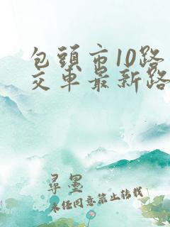 包头市10路公交车最新路线和时间表 包头市10路公交车最新路线和时间表
