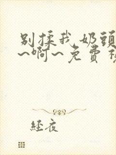 别揉我奶头~嗯~啊~免费视频