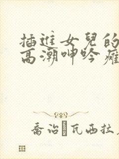 插进女儿的体内高潮呻吟瘫软