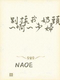 别揉我奶头~嗯~啊~少妇 别揉我奶头~嗯~啊~少妇