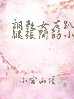 调教女友趴下把腿张开的小说 调教女友趴下把腿张开的小说