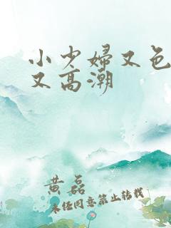 小少妇又色又爽又高潮 小少妇又色又爽又高潮