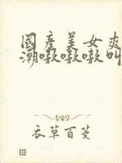 国产美女爽到高潮嗷嗷嗷叫视频