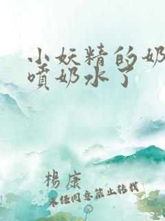 小妖精的奶头又喷奶水了 小妖精的奶头又喷奶水了