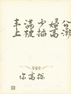 丰满少妇公交车上被插高潮