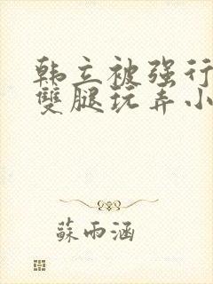 韩立被强行扒开双腿玩弄小说 韩立被强行扒开双腿玩弄小说