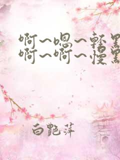 啊~嗯~轻点~啊~啊~慢点