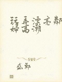 玩弄漂亮邻居少妇高潮