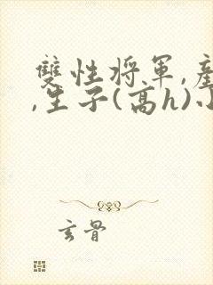 双性将军,产乳,生子(高h)小说