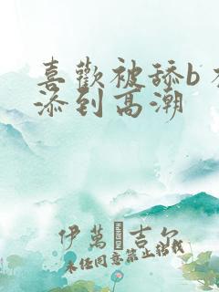 喜欢被舔b 被添到高潮 喜欢被舔b 被添到高潮