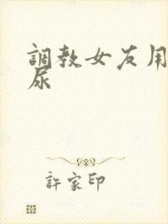 调教女友用嘴接尿
