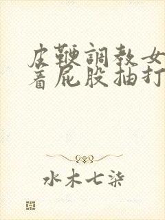 皮鞭调教女仆翘着屁股抽打