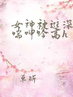 女神被进深处娇喘呻吟高h 女神被进深处娇喘呻吟高h
