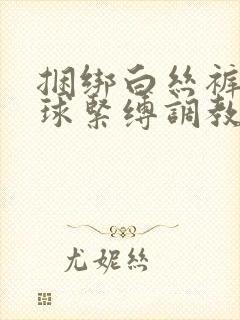 捆绑白丝裤袜口球紧缚调教小说