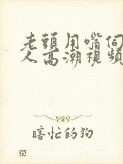 老头用嘴伺候女人高潮视频
