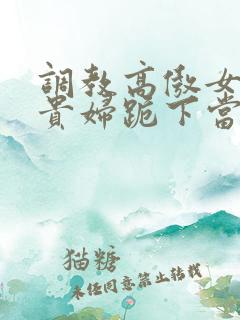 调教高傲女总裁贵妇跪下当奴