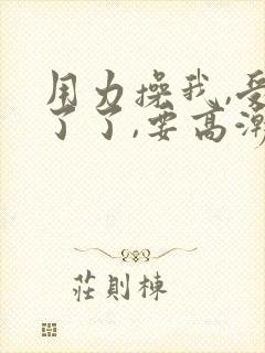 用力操我,受不了了,要高潮了