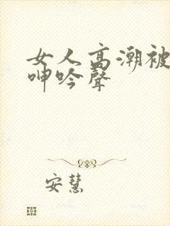 女人高潮被爽到呻吟声