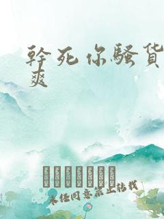干死你骚货爽不爽 干死你骚货爽不爽