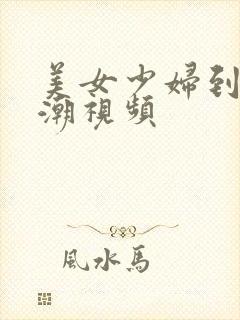 美女少妇到 高潮视频 美女少妇到 高潮视频