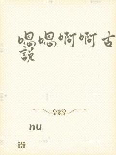 嗯嗯啊啊古代小说 嗯嗯啊啊古代小说