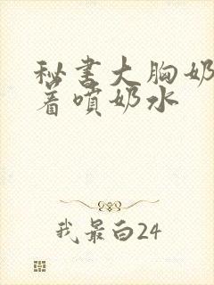 秘书大胸奶头晃着喷奶水