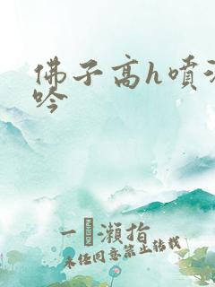 佛子高h喷汁呻吟