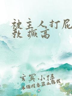 被主人打屁股调教 撅高 被主人打屁股调教 撅高