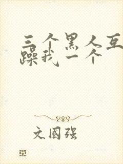 三个黑人互换着躁我一个 三个黑人互换着躁我一个