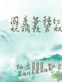 国产各种ts人妖调教男奴网站