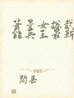 萧晨女总裁的全能兵王最新章节更新列表 萧晨女总裁的全能兵王最新章节更新列表