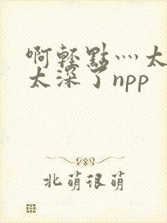 啊轻点灬太粗嗯太深了npp
