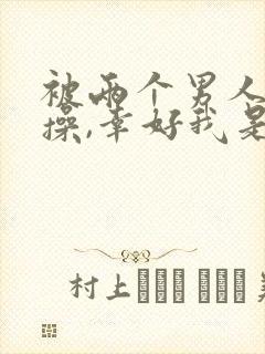 被两个男人按着操,幸好我是爽