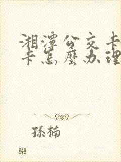 湘潭公交卡学生卡怎么办理