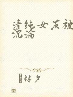 清纯女友被调教沉沦