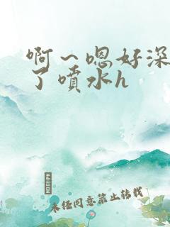 啊～嗯好深高潮了喷水h